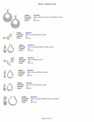 Brincos - Folheados a Prata




             Código:        BS1988 P
             Descrição:     Brinco folheado a prata com pedrinhas de strass
             Unidade:       par
             Preço:         R$ 21.00




Código:        BS0647 P
Descrição:     Brinco de pérola folheado a prata
Unidade:       par
Preço:         R$ 6.38



   Código:        BS1943 P
   Descrição:     Brinco de argola pequeno folheado a prata
   Unidade:       par
   Preço:         R$ 9.88



   Código:        BS1741 P
   Descrição:     Brinco folheado a prata
   Unidade:       par
   Preço:         R$ 7.38



  Código:        BS1605 P
  Descrição:     Brinco de argola folheado a prata
  Unidade:       par
  Preço:         R$ 8.63




Código:         BS1604 P
Descrição:      Brinco de argola folheado a prata
Unidade:        par
Preço:          R$ 9.88




       Código:         BS1546 P
       Descrição:      Brinco de argola folheado a prata com estampa
       Unidade:        par
       Preço:          R$ 13.38




                                          Página: 22 de 47
 