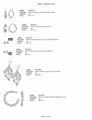 Brincos - Folheados a Prata



     Código:         BS1545 P
     Descrição:      Brinco de argola estampado folheado a prata
     Unidade:        par
     Preço:          R$ 11.38




        Código:         BS1437 P
        Descrição:      Brinco de argola folheado a prata
        Unidade:        par
        Preço:          R$ 16.13




 Código:       BS1372 P
 Descrição:    Brinco resinado folheado a prata em forma de bandeira
 Unidade:      par
 Preço:        R$ 8.50



Código:       BS1528 P
Descrição:    Brinco folheado a prata em forma de bandeira
Unidade:      par
Preço:        R$ 7.00




                  Código:       BS1980 P
                  Descrição:    Brinco folheado a prata em forma de folha
                  Unidade:      par
                  Preço:        R$ 24.88




                       Código:       BS1984 P
                       Descrição:    Brinco de argola entrelaçado folheado a prata
                       Unidade:      par
                       Preço:        R$ 26.63




                                         Página: 23 de 47
 