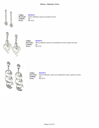Brincos - Folheados a Prata




Código:         BS1963 P
Descrição:      Brinco folheado a prata com pedra de strass
Unidade:        par
Preço:          R$ 19.63




             Código:       BS1969 P
             Descrição:    Brinco folheado a prata com acabamento lixado e pedras de strass
             Unidade:      par
             Preço:        R$ 32.25




                  Código:       BS1965 P
                  Descrição:    Brinco folheado a prata com acabamento lixado e pedras de strass
                  Unidade:      par
                  Preço:        R$ 34.25




                                        Página: 25 de 47
 