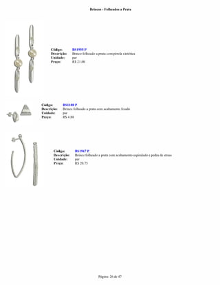 Brincos - Folheados a Prata




     Código:        BS1955 P
     Descrição:     Brinco folheado a prata com pérola sintética
     Unidade:       par
     Preço:         R$ 21.00




Código:      BS1188 P
Descrição:   Brinco folheado a prata com acabamento lixado
Unidade:     par
Preço:       R$ 4.88




       Código:       BS1967 P
       Descrição:    Brinco folheado a prata com acabamento espiralado e pedra de strass
       Unidade:      par
       Preço:        R$ 20.75




                                      Página: 26 de 47
 