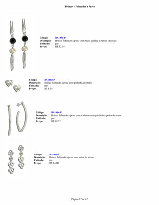 Brincos - Folheados a Prata




         Código:       BS1956 P
         Descrição:    Brinco folheado a prata com pedra acrílica e pérola sintética
         Unidade:      par
         Preço:        R$ 32.38




Código:      BS1488 P
Descrição:   Brinco folheado a prata com pedrinha de strass
Unidade:     par
Preço:       R$ 6.38




     Código:       BS1966 P
     Descrição:    Brinco folheado a prata com acabamento espiralado e pedra de strass
     Unidade:      par
     Preço:        R$ 19.25




    Código:       BS1960 P
    Descrição:    Brinco folheado a prata com pedra de strass
    Unidade:      par
    Preço:        R$ 14.00




                                       Página: 27 de 47
 