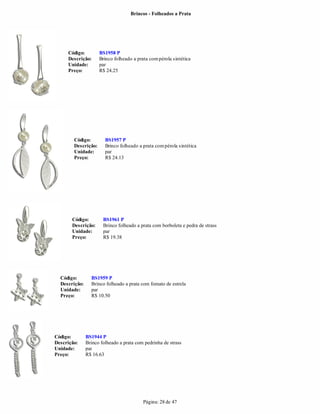 Brincos - Folheados a Prata




     Código:         BS1958 P
     Descrição:      Brinco folheado a prata com pérola sintética
     Unidade:        par
     Preço:          R$ 24.25




        Código:         BS1957 P
        Descrição:      Brinco folheado a prata com pérola sintética
        Unidade:        par
        Preço:          R$ 24.13




       Código:         BS1961 P
       Descrição:      Brinco folheado a prata com borboleta e pedra de strass
       Unidade:        par
       Preço:          R$ 19.38




  Código:        BS1959 P
  Descrição:     Brinco folheado a prata com fomato de estrela
  Unidade:       par
  Preço:         R$ 10.50




Código:        BS1944 P
Descrição:     Brinco folheado a prata com pedrinha de strass
Unidade:       par
Preço:         R$ 16.63




                                          Página: 28 de 47
 