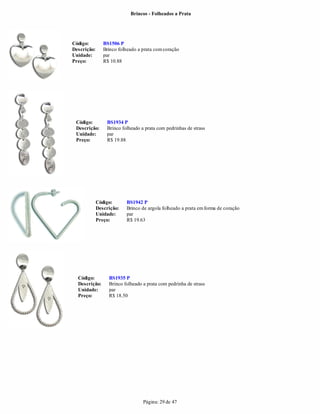 Brincos - Folheados a Prata




Código:         BS1506 P
Descrição:      Brinco folheado a prata com coração
Unidade:        par
Preço:          R$ 10.88




 Código:         BS1934 P
 Descrição:      Brinco folheado a prata com pedrinhas de strass
 Unidade:        par
 Preço:          R$ 19.88




             Código:      BS1942 P
             Descrição:   Brinco de argola folheado a prata em forma de coração
             Unidade:     par
             Preço:       R$ 19.63




  Código:         BS1935 P
  Descrição:      Brinco folheado a prata com pedrinha de strass
  Unidade:        par
  Preço:          R$ 18.50




                                  Página: 29 de 47
 
