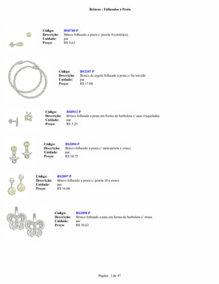 Brincos - Folheados a Prata




    Código:         BS0740 P
    Descrição:      Brinco folheado a prata c/ perola 4 (sintética)
    Unidade:        par
    Preço:          R$ 3.63




                 Código:        BS2107 P
                 Descrição:     Brinco de argola folheado a prata c/ fio torcido
                 Unidade:       par
                 Preço:         R$ 17.00




     Código:         BS0912 P
     Descrição:      Brinco folheado a prata em forma de borboleta c/ asas craqueladas
     Unidade:        par
     Preço:          R$ 3.25




     Código:         BS2094 P
     Descrição:      Brinco folheado a prata c/ meia-pérola e strass
     Unidade:        par
     Preço:          R$ 10.75




Código:       BS2097 P
Descrição:    Brinco folheado a prata c/ pérola 10 e strass
Unidade:      par
Preço:        R$ 16.00




             Código:          BS2098 P
             Descrição:       Brinco folheado a pata em forma de borboleta c/ strass
             Unidade:         par
             Preço:           R$ 30.63




                                             Página: 3 de 47
 