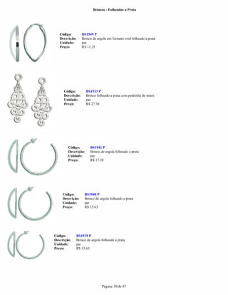 Brincos - Folheados a Prata




   Código:        BS1549 P
   Descrição:     Brinco de argola em formato oval folheado a prata
   Unidade:       par
   Preço:         R$ 11.25




     Código:         BS1933 P
     Descrição:      Brinco folheado a prata com pedrinha de strass
     Unidade:        par
     Preço:          R$ 27.38




        Código:        BS1941 P
        Descrição:     Brinco de argola folheado a prata
        Unidade:       par
        Preço:         R$ 17.38




     Código:       BS1940 P
     Descrição:    Brinco de argola folheado a prata
     Unidade:      par
     Preço:        R$ 15.63




Código:      BS1939 P
Descrição:   Brinco de argola folheado a prata
Unidade:     par
Preço:       R$ 13.63




                               Página: 30 de 47
 