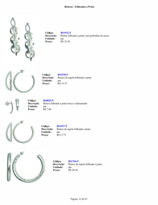 Brincos - Folheados a Prata




                Código:         BS1932 P
                Descrição:      Brinco folheado a prata com pedrinhas de strass
                Unidade:        par
                Preço:          R$ 32.38




             Código:          BS1938 P
             Descrição:       Brinco de argola folheado a prata
             Unidade:         par
             Preço:           R$ 15.75




Código:       BS0825 P
Descrição:    Brinco folheado a prata fosco e diamantado
Unidade:      par
Preço:        R$ 7.00




             Código:         BS1937 P
             Descrição:      Brinco de argola folheado a prata
             Unidade:        par
             Preço:          R$ 17.75




                          Código:       BS1766 P
                          Descrição:    Brinco de argola folheado a prata
                          Unidade:      par
                          Preço:        R$ 24.38




                                          Página: 31 de 47
 