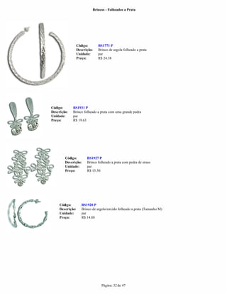 Brincos - Folheados a Prata




                  Código:      BS1771 P
                  Descrição:   Brinco de argola folheado a prata
                  Unidade:     par
                  Preço:       R$ 24.38




Código:      BS1931 P
Descrição:   Brinco folheado a prata com uma grande pedra
Unidade:     par
Preço:       R$ 19.63




        Código:         BS1927 P
        Descrição:      Brinco folheado a prata com pedra de strass
        Unidade:        par
        Preço:          R$ 15.50




     Código:         BS1920 P
     Descrição:      Brinco de argola torcido folheado a prata (Tamanho M)
     Unidade:        par
     Preço:          R$ 14.88




                                  Página: 32 de 47
 