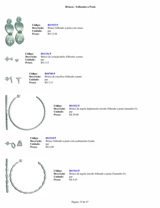Brincos - Folheados a Prata




     Código:        BS1925 P
     Descrição:     Brinco folheado a prata com strass
     Unidade:       par
     Preço:         R$ 15.50




Código:      BS1336 P
Descrição:   Brinco de coraçãozinho folheado a prata
Unidade:     par
Preço:       R$ 3.13



   Código:        BS0708 P
   Descrição:     Brinco de crucifixo folheado a prata
   Unidade:       par
   Preço:         R$ 3.13




                          Código:        BS1922 P
                          Descrição:     Brinco de argola duplamente torcido folheado a prata (tamanho G)
                          Unidade:       par
                          Preço:         R$ 28.00




    Código:       BS1918 P
    Descrição:    Brinco folheado a prata com acabamento lixado
    Unidade:      par
    Preço:        R$ 4.88




                          Código:        BS1924 P
                          Descrição:     Brinco de argola torcido folheado a prata (Tamanho G)
                          Unidade:       par
                          Preço:         R$ 8.45




                                            Página: 33 de 47
 