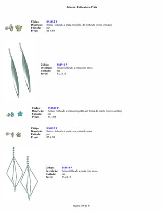 Brincos - Folheados a Prata




Código:       BS1812 P
Descrição:    Brinco folheado a prata em forma de borboleta (cores sortidas)
Unidade:      par
Preço:        R$ 9.50




        Código:        BS1911 P
        Descrição:     Brinco folheado a prata com strass
        Unidade:       par
        Preço:         R$ 21.13




 Código:       BS1040 P
 Descrição:    Brinco Folheado a prata com pedra em forma de estrela (cores sortidas)
 Unidade:      par
 Preço:        R$ 3.88



Código:       BS0995 P
Descrição:    Brinco folheado a prata com pedra de strass
Unidade:      par
Preço:        R$ 6.38




              Código:       BS1910 P
              Descrição:    Brinco folheado a prata com strass
              Unidade:      par
              Preço:        R$ 24.13




                                       Página: 34 de 47
 