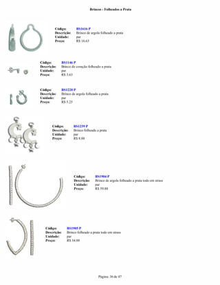 Brincos - Folheados a Prata




         Código:       BS1616 P
         Descrição:    Brinco de argola folheado a prata
         Unidade:      par
         Preço:        R$ 16.63




Código:      BS1146 P
Descrição:   Brinco de coração folheado a prata
Unidade:     par
Preço:       R$ 3.63



Código:      BS1220 P
Descrição:   Brinco de argola folheado a prata
Unidade:     par
Preço:       R$ 5.25




       Código:        BS1239 P
       Descrição:     Brinco folheado a prata
       Unidade:       par
       Preço:         R$ 8.88




                      Código:        BS1904 P
                      Descrição:     Brinco de argola folheado a prata todo em strass
                      Unidade:       par
                      Preço:         R$ 59.88




   Código:      BS1905 P
   Descrição:   Brinco folheado a prata todo em strass
   Unidade:     par
   Preço:       R$ 34.88




                                       Página: 36 de 47
 