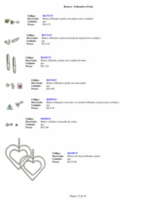 Brincos - Folheados a Prata


 Código:       BS1715 P
 Descrição:    Brinco folheado a prata com pedra (cores sortidas)
 Unidade:      par
 Preço:        R$ 6.75



Código:       BS1714 P
Descrição:    Brinco folheado a prata em forma de maçã (cores sortidas)
Unidade:      par
Preço:        R$ 4.38




Código:       BS1827 P
Descrição:    Brinco folheado a prata com 1 pedra de strass
Unidade:      par
Preço:        R$ 7.38




     Código:       BS1338 P
     Descrição:    Brinco folheado a prata com uma pedra
     Unidade:      par
     Preço:        R$ 6.00



     Código:       BS0994 P
     Descrição:    Brinco triângulo com strass no interior folheado a prata (cores sortidas)
     Unidade:      par
     Preço:        R$ 6.38



Código:       BS0384 P
Descrição:    Brinco solitário com pedra de strass
Unidade:      par
Preço:        R$ 3.88




                         Código:        BS1907 P
                         Descrição:     Brinco de strass folheado a prata
                         Unidade:       par
                         Preço:         R$ 23.88




                                          Página: 37 de 47
 