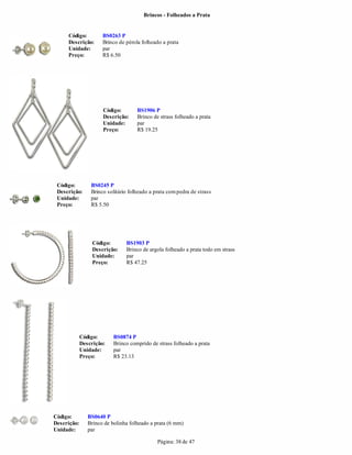 Brincos - Folheados a Prata


     Código:          BS0263 P
     Descrição:       Brinco de pérola folheado a prata
     Unidade:         par
     Preço:           R$ 6.50




                      Código:        BS1906 P
                      Descrição:     Brinco de strass folheado a prata
                      Unidade:       par
                      Preço:         R$ 19.25




 Código:         BS0245 P
 Descrição:      Brinco solitário folheado a prata com pedra de strass
 Unidade:        par
 Preço:          R$ 5.50




                  Código:       BS1903 P
                  Descrição:    Brinco de argola folheado a prata todo em strass
                  Unidade:      par
                  Preço:        R$ 47.25




             Código:       BS0874 P
             Descrição:    Brinco comprido de strass folheado a prata
             Unidade:      par
             Preço:        R$ 23.13




Código:         BS0640 P
Descrição:      Brinco de bolinha folheado a prata (6 mm)
Unidade:        par

                                              Página: 38 de 47
 