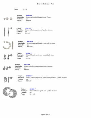 Brincos - Folheados a Prata


Preço:         R$ 7.00



     Código:           BS0641 P
     Descrição:        Brinco de bolinha folheado a prata (7 mm)
     Unidade:          par
     Preço:            R$ 8.88




    Código:           BS1716 P
    Descrição:        Brinco folheado a prata com 4 pedras de strass
    Unidade:          par
    Preço:            R$ 8.63




         Código:        BS1902 P
         Descrição:     Brinco de argola folheado a prata todo em strass
         Unidade:       par
         Preço:         R$ 24.50



    Código:           BS1841 P
    Descrição:        Brinco folheado a prata com uma pedra de strass
    Unidade:          par
    Preço:            R$ 5.63



  Código:         BS1840 P
  Descrição:      Brinco folheado a prata com uma pedra de strass
  Unidade:        par
  Preço:          R$ 5.63



     Código:           BS1842 P
     Descrição:        Brinco folheado a prata em forma de um gatinho c/ 2 pedras de strass
     Unidade:          par
     Preço:            R$ 6.63




            Código:          BS1880 P
            Descrição:       Brinco folheado a prata com 4 pedras de strass
            Unidade:         par
            Preço:           R$ 14.38




                                               Página: 39 de 47
 