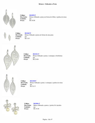 Brincos - Folheados a Prata




      Código:        BS2099 P
      Descrição:     Brinco folheado a prata em forma de folha c/ pedras de strass
      Unidade:       par
      Preço:         R$ 34.88




Código:       BS1065 P
Descrição:    Brinco folheado a prata em forma de uma pena
Unidade:      par
Preço:        R$ 3.63




             Código:      BS2101 P
             Descrição:   Brinco folheado a prata c/ estampas e borboletas
             Unidade:     par
             Preço:       R$ 24.88




       Código:        BS2100 P
       Descrição:     Brinco folheado a prata c/ estampas e pedras de strass
       Unidade:       par
       Preço:         R$ 36.13




             Código:       BS2096 P
             Descrição:    Brinco folheado a prata c/ pérola 10 e lacinho
             Unidade:      par
             Preço:        R$ 19.50




                                           Página: 4 de 47
 