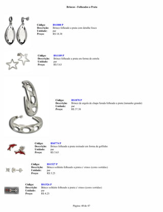 Brincos - Folheados a Prata




         Código:            BS1888 P
         Descrição:         Brinco folheado a prata com detalhe fosco
         Unidade:           par
         Preço:             R$ 18.38




             Código:        BS1189 P
             Descrição:     Brinco folheado a prata em forma de estrela
             Unidade:       par
             Preço:         R$ 5.63




                              Código:        BS1878 P
                              Descrição:     Brinco de argola de chapa furada folheado a prata (tamanho grande)
                              Unidade:       par
                              Preço:         R$ 37.38




       Código:            BS0774 P
       Descrição:         Brinco folheado a prata resinado em forma de golfinho
       Unidade:           par
       Preço:             R$ 3.63



    Código:         BS1527 P
    Descrição:      Brinco solitário folheado a prata c/ strass (cores sortidas)
    Unidade:        par
    Preço:          R$ 5.25



Código:        BS1526 P
Descrição:     Brinco solitário folheado a prata c/ strass (cores sortidas)
Unidade:       par
Preço:         R$ 4.25



                                              Página: 40 de 47
 