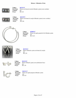 Brincos - Folheados a Prata


Código:      BS1231 P
Descrição:   Brinco em forma de estrela folheado a prata (cores sortidas)
Unidade:     par
Preço:       R$ 3.63



Código:      BS1229 P
Descrição:   Brinco em forma de coração folheado a prata (cores sortidas)
Unidade:     par
Preço:       R$ 3.88




                    Código:       BS0865 P
                    Descrição:    Brinco de argola grande de fio folheada a prata
                    Unidade:      par
                    Preço:        R$ 13.63




      Código:       BS1354 P
      Descrição:    Brinco folheado a prata em forma de coração
      Unidade:      par
      Preço:        R$ 5.38




    Código:        BS1215 P
    Descrição:     Brinco folheado a prata com acabamento fosco
    Unidade:       par
    Preço:         R$ 7.38



    Código:        BS1211 P
    Descrição:     Brinco de argola pequeno folheado a prata
    Unidade:       par
    Preço:         R$ 5.63




                                          Página: 41 de 47
 