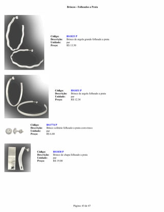 Brincos - Folheados a Prata




                  Código:       BS1833 P
                  Descrição:    Brinco de argola grande folheado a prata
                  Unidade:      par
                  Preço:        R$ 13.50




                     Código:        BS1831 P
                     Descrição:     Brinco de argola folheado a prata
                     Unidade:       par
                     Preço:         R$ 12.38




Código:      BS1774 P
Descrição:   Brinco solitário folheado a prata com strass
Unidade:     par
Preço:       R$ 6.88




     Código:        BS1838 P
     Descrição:     Brinco de chapa folheado a prata
     Unidade:       par
     Preço:         R$ 19.00




                                      Página: 43 de 47
 
