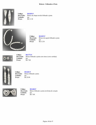 Brincos - Folheados a Prata




    Código:        BS1839 P
    Descrição:     Brinco de chapa torcido folheado a prata
    Unidade:       par
    Preço:         R$ 11.38




                       Código:          BS1829 P
                       Descrição:       Brinco de argola folheado a prata
                       Unidade:         par
                       Preço:           R$ 12.38




 Código:         BS1775 P
 Descrição:      Brinco folheado a prata com strass (cores sortidas)
 Unidade:        par
 Preço:          R$ 7.00




Código:       BS1683 P
Descrição:    Brinco folheado a prata
Unidade:      par
Preço:        R$ 24.88




       Código:         BS1680 P
       Descrição:      Brinco folheado a prata em forma de coração
       Unidade:        par
       Preço:          R$ 7.00




                                              Página: 44 de 47
 