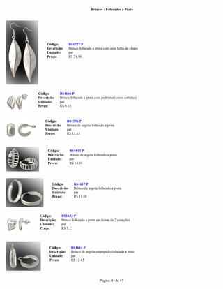 Brincos - Folheados a Prata




     Código:         BS1727 P
     Descrição:      Brinco folheado a prata com uma folha de chapa
     Unidade:        par
     Preço:          R$ 21.50




Código:       BS1666 P
Descrição:    Brinco folheado a prata com pedrinha (cores sortidas)
Unidade:      par
Preço:        R$ 6.13



    Código:        BS1596 P
    Descrição:     Brinco de argola folheado a prata
    Unidade:       par
    Preço:         R$ 13.63



     Código:         BS1613 P
     Descrição:      Brinco de argola folheado a prata
     Unidade:        par
     Preço:          R$ 14.38




        Código:         BS1617 P
        Descrição:      Brinco de argola folheado a prata
        Unidade:        par
        Preço:          R$ 11.88




 Código:       BS1633 P
 Descrição:    Brinco folheado a prata em forma de 2 corações
 Unidade:      par
 Preço:        R$ 5.13




      Código:         BS1614 P
      Descrição:      Brinco de argola estampado folheado a prata
      Unidade:        par
      Preço:          R$ 12.63




                                          Página: 45 de 47
 