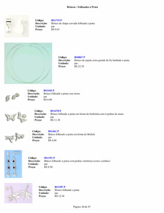 Brincos - Folheados a Prata




      Código:         BS1719 P
      Descrição:      Brinco de chapa curvada folheado a prata
      Unidade:        par
      Preço:          R$ 9.63




                            Código:        BS0867 P
                            Descrição:     Brinco de argola extra grande de fio banhado a prata
                            Unidade:       par
                            Preço:         R$ 22.38




Código:      BS1445 P
Descrição:   Brinco folheado a prata com strass
Unidade:     par
Preço:       R$ 6.00



     Código:         BS1478 P
     Descrição:      Brinco folheado a prata em forma de borboleta com 6 pedras de strass
     Unidade:        par
     Preço:          R$ 11.38



   Código:         BS1461 P
   Descrição:      Brinco folheado a prata em forma de libélula
   Unidade:        par
   Preço:          R$ 4.88




Código:      BS1391 P
Descrição:   Brinco folheado a prata com pedras sintéticas (cores sortidas)
Unidade:     par
Preço:       R$ 8.50




         Código:         BS1387 P
         Descrição:      Brinco folheado a prata
         Unidade:        par
         Preço:          R$ 12.38



                                          Página: 46 de 47
 