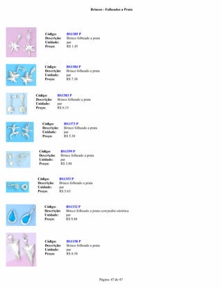 Brincos - Folheados a Prata




     Código:          BS1385 P
     Descrição:       Brinco folheado a prata
     Unidade:         par
     Preço:           R$ 1.45




     Código:         BS1384 P
     Descrição:      Brinco folheado a prata
     Unidade:        par
     Preço:          R$ 7.38



Código:        BS1383 P
Descrição:     Brinco folheado a prata
Unidade:       par
Preço:         R$ 6.13



    Código:         BS1373 P
    Descrição:      Brinco folheado a prata
    Unidade:        par
    Preço:          R$ 5.38



  Código:        BS1359 P
  Descrição:     Brinco folheado a prata
  Unidade:       par
  Preço:         R$ 3.88



 Código:         BS1353 P
 Descrição:      Brinco folheado a prata
 Unidade:        par
 Preço:          R$ 5.63



     Código:         BS1332 P
     Descrição:      Brinco folheado a prata com pedra sintética
     Unidade:        par
     Preço:          R$ 9.88




     Código:         BS1158 P
     Descrição:      Brinco folheado a prata
     Unidade:        par
     Preço:          R$ 8.38




                                              Página: 47 de 47
 