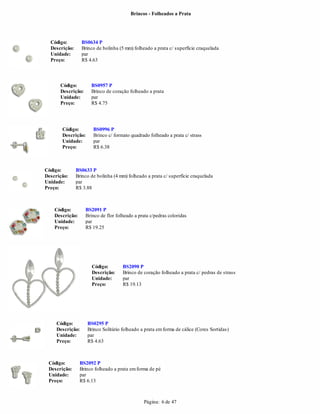 Brincos - Folheados a Prata




  Código:         BS0634 P
  Descrição:      Brinco de bolinha (5 mm) folheado a prata c/ superfície craquelada
  Unidade:        par
  Preço:          R$ 4.63




      Código:         BS0957 P
      Descrição:      Brinco de coração folheado a prata
      Unidade:        par
      Preço:          R$ 4.75




       Código:         BS0996 P
       Descrição:      Brinco c/ formato quadrado folheado a prata c/ strass
       Unidade:        par
       Preço:          R$ 6.38



Código:        BS0633 P
Descrição:     Brinco de bolinha (4 mm) folheado a prata c/ superfície craquelada
Unidade:       par
Preço:         R$ 3.88



    Código:        BS2091 P
    Descrição:     Brinco de flor folheado a prata c/pedras coloridas
    Unidade:       par
    Preço:         R$ 19.25




                      Código:        BS2090 P
                      Descrição:     Brinco de coração folheado a prata c/ pedras de strass
                      Unidade:       par
                      Preço:         R$ 19.13




     Código:        BS0295 P
     Descrição:     Brinco Solitário folheado a prata em forma de cálice (Cores Sortidas)
     Unidade:       par
     Preço:         R$ 4.63



 Código:         BS2092 P
 Descrição:      Brinco folheado a prata em forma de pé
 Unidade:        par
 Preço:          R$ 6.13



                                                Página: 6 de 47
 