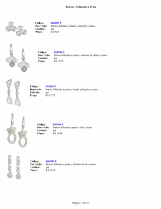 Brincos - Folheados a Prata




    Código:         BS2087 P
    Descrição:      Brinco folheado a prata c/ uma flor e strass
    Unidade:        par
    Preço:          R$ 9.63




       Código:        BS2084 P
       Descrição:     Brinco folheado a prata c/ adornos de chapa e strass
       Unidade:       par
       Preço:         R$ 18.75




Código:      BS2083 P
Descrição:   Brinco folheado a prata c/ duplo triângulo e strass
Unidade:     par
Preço:       R$ 17.75




      Código:        BS2086 P
      Descrição:     Brinco folheado a prata c/ flor e strass
      Unidade:       par
      Preço:         R$ 19.88




Código:      BS2085 P
Descrição:   Brinco folheado a prata c/ bolinha de fio e strass
Unidade:     par
Preço:       R$ 18.00




                                         Página: 7 de 47
 