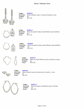 Brincos - Folheados a Prata




       Código:       BS2082 P
       Descrição:    Brinco folheado a prata c/ corrente de bolinhas e strass
       Unidade:      par
       Preço:        R$ 16.50




       Código:       BS2081 P
       Descrição:    Brinco de argola de chapa vasada folheado a prata (elefante)
       Unidade:      par
       Preço:        R$ 15.38




        Código:       BS2080 P
        Descrição:    Brinco de argola de chapa vasada folheado a prata (golfinho)
        Unidade:      par
        Preço:        R$ 15.38




             Código:       BS2079 P
             Descrição:    Brinco de argola folheado a prata em forma de coração
             Unidade:      par
             Preço:        R$ 16.00




Código:      BS2065 P
Descrição:   Brinco folheado a prata em forma de dois corações c/ strass
Unidade:     par
Preço:       R$ 18.25




              Código:       BS2074 P
              Descrição:    Brinco de argola oval folheado a prata c/ bolinhas
              Unidade:      par
              Preço:        R$ 19.50




                                         Página: 8 de 47
 