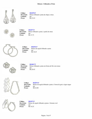 Brincos - Folheados a Prata




 Código:         BS2078 P
 Descrição:      Brinco folheado a prata de chapa e strass
 Unidade:        par
 Preço:          R$ 23.63




Código:       BS2077 P
Descrição:    Brinco folheado a prata c/ pedra de strass
Unidade:      par
Preço:        R$ 15.75




    Código:        BS2076 P
    Descrição:     Brinco de argola folheado a prata
    Unidade:       par
    Preço:         R$ 18.25




 Código:         BS2067 P
 Descrição:      Brinco folheado a prata em forma de flor com strass
 Unidade:        par
 Preço:          R$ 28.63




      Código:         BS2075 P
      Descrição:      Brinco de argola folheado a prata c/ forma de gota e zigue-zague
      Unidade:        par
      Preço:          R$ 22.00




Código:       BS2073 P
Descrição:    Brinco de argola folheado a prata c/ formato oval
Unidade:      par
Preço:        R$ 16.25




                                     Página: 9 de 47
 