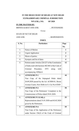 IN THE HIGH COURT OF DELHI AT NEW DELHI
EXTRAORDINARY CRIMINAL JURISDICTION
WP (CRL.) NO. OF 2020
IN THE MATTER OF:
BRINDA KARAT AND ANR. …PETITIONERS
Versus
STATE OF NCT OF DELHI
AND ANR. …RESPONDENTS
INDEX
S. No. Particulars Page
No.
1. Notice of Motion 1
2. Urgent Application 2
3. Memo of parties 3
4. Synopsis and list of dates 4
5. Petition under Articles 226/227 of the Constitution
of India read with Sections 482/483 of the Code of
Criminal Procedure, 1973 along with
accompanying Affidavit
12
6. ANNEXURE P-1:
True Copy of the Impugned Order dated
26.09.2020 passed by the Ld. ACMM-01, Rouse
Avenue Courts, New Delhi in Ct. Cas No.4/2020
44
7. ANNEXURE P-2:
True Copy of the Petitioners’ Complaint to the
Commissioner of Police dated 29.01.2020.
50
8. ANNEXURE P-3 (Colly.):
Representations dated 31.01.2020 and 02.02.2020
given by the Petitioners.
53
9. ANNEXURE P-4:
True Copy of the Application of the Petitioners
under Section 156(3) of the Code of Criminal
55
 