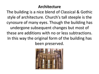 Architecture
The building is a nice blend of Classical & Gothic
style of architecture. Church's tall steeple is the
cynosure of many eyes. Though the building has
undergone subsequent changes but most of
these are additions with no or less subtractions.
In this way the original form of the building has
been preserved.
 