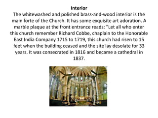 Interior
The whitewashed and polished brass-and-wood interior is the
main forte of the Church. It has some exquisite art adoration. A
marble plaque at the front entrance reads: "Let all who enter
this church remember Richard Cobbe, chaplain to the Honorable
East India Company 1715 to 1719, this church had risen to 15
feet when the building ceased and the site lay desolate for 33
years. It was consecrated in 1816 and became a cathedral in
1837.
 