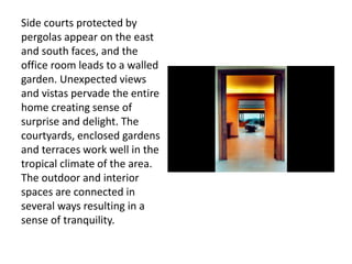 Side courts protected by
pergolas appear on the east
and south faces, and the
office room leads to a walled
garden. Unexpected views
and vistas pervade the entire
home creating sense of
surprise and delight. The
courtyards, enclosed gardens
and terraces work well in the
tropical climate of the area.
The outdoor and interior
spaces are connected in
several ways resulting in a
sense of tranquility.
 