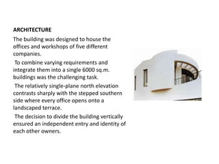 ARCHITECTURE
The building was designed to house the
offices and workshops of five different
companies.
To combine varying requirements and
integrate them into a single 6000 sq.m.
buildings was the challenging task.
The relatively single-plane north elevation
contrasts sharply with the stepped southern
side where every office opens onto a
landscaped terrace.
The decision to divide the building vertically
ensured an independent entry and identity of
each other owners.
 