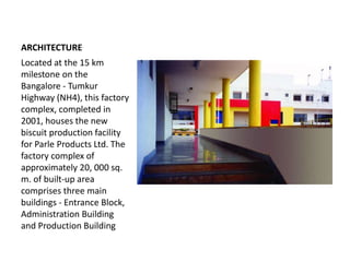 ARCHITECTURE
Located at the 15 km
milestone on the
Bangalore - Tumkur
Highway (NH4), this factory
complex, completed in
2001, houses the new
biscuit production facility
for Parle Products Ltd. The
factory complex of
approximately 20, 000 sq.
m. of built-up area
comprises three main
buildings - Entrance Block,
Administration Building
and Production Building
 