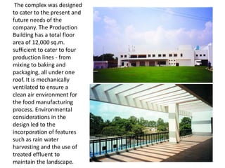 The complex was designed
to cater to the present and
future needs of the
company. The Production
Building has a total floor
area of 12,000 sq.m.
sufficient to cater to four
production lines - from
mixing to baking and
packaging, all under one
roof. It is mechanically
ventilated to ensure a
clean air environment for
the food manufacturing
process. Environmental
considerations in the
design led to the
incorporation of features
such as rain water
harvesting and the use of
treated effluent to
maintain the landscape.
 