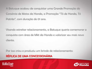 A Batuque acabou de conquistar uma Grande Promoção do
Consórcio de Motos da Honda, a Promoção “Tô de Honda, Tô
Patrão”, com duração de 01 ano.
Visando estreitar relacionamento, a Batuque queria comemorar a
conquista com área de Mkt da Honda e valorizar seu mais novo
cliente.
Por isso criou e produziu um brinde de relacionamento:
RÉPLICA DE UMA CONCESSIONÁRIA
 