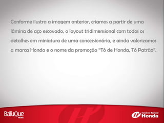 Conforme ilustra a imagem anterior, criamos a partir de uma
lâmina de aço escovado, o layout tridimensional com todos os
detalhes em miniatura de uma concessionária, e ainda valorizamos
a marca Honda e o nome da promoção “Tô de Honda, Tô Patrão”.
 
