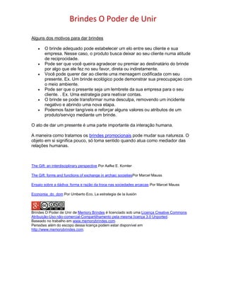 Brindes O Poder de Unir
Alguns dos motivos para dar brindes
 O brinde adequado pode estabelecer um elo entre seu cliente e sua
empresa. Nesse caso, o produto busca deixar ao seu cliente numa atitude
de reciprocidade.
 Pode ser que você queira agradecer ou premiar ao destinatário do brinde
por algo que ele fez no seu favor, direta ou indiretamente.
 Você pode querer dar ao cliente uma mensagem codificada com seu
presente. Ex. Um brinde ecológico pode demonstrar sua preocupaçao com
o meio ambiente.
 Pode ser que o presente seja um lembrete da sua empresa para o seu
cliente. . Ex. Uma estrategia para reativar contas.
 O brinde se pode transformar numa desculpa, removendo um incidente
negativo e abrindo uma nova etapa.
 Podemos fazer tangíveis e reforçar alguns valores ou atributos de um
produto/serviço mediante um brinde.
O ato de dar um presente é uma parte importante da interação humana.
A maneira como tratamos os brindes promocionais pode mudar sua natureza. O
objeto em si significa pouco, só toma sentido quando atua como mediador das
relações humanas.
The Gift: an interdisciplinary perspective Por Aafke E. Komter
The Gift: forms and functions of exchange in archaic societiesPor Marcel Mauss
Ensaio sobre a dádiva: forma e razão da troca nas sociedades arcaicas Por Marcel Mauss
Economia_do_dom Por Umberto Eco, La estrategia de la ilusión
Brindes O Poder de Unir de Memory Brindes é licenciado sob uma Licença Creative Commons
Atribuição-Uso não-comercial-Compartilhamento pela mesma licença 3.0 Unported.
Baseado no trabalho em www.memorybrindes.com.
Perssões além do escopo dessa licença podem estar disponível em
http://www.memorybrindes.com.
 
