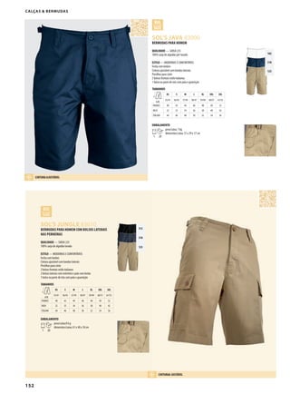 152
DSOL’S JUNGLE 83010
DSOL’S JAVA 83000
312
318
123
102
318
123
BERMUDAS PARA HOMEM COM BOLSOS LATERAIS
NAS PERNEIRAS
QUALIDADE — SARJA 235
100% sarja de algodão lavada
ESTILO — MODERNAS E CONFORTÁVEIS
Fecha com botões
Cintura ajustável com bandas laterais
Presilhas para cinto
2 bolsos frontais estilo italianos
2 bolsos laterais com entretela e pala com botão
1 bolso na parte de trás com pala e guarnição
TAMANHOS
A/B
XS S M L XL XXL 3XL
55/41 56/43 57/45 58/47 59/49 60/51 61/53
FRANCE 40 42 44 46 48 50 52
INCH 32 33 34 36 38 40 42
ITALIAN 44 46 48 50 52 54 56
EMBALAMENTO
1 20
peso/caixa:8 kg
dimensões/caixa: 61 x 40 x 18 cm
BERMUDAS PARA HOMEM
QUALIDADE — SARJA 235
100% sarja de algodão pré-lavada
ESTILO — MODERNAS E CONFORTÁVEIS
Fecha com botões
Cintura ajustável com bandas laterais
Presilhas para cinto
2 bolsos frontais estilo italianos
1 bolso na parte de trás com pala e guarnição
TAMANHOS
A/B
XS S M L XL XXL 3XL
55/41 56/43 57/45 58/47 59/49 60/51 61/53
FRANCE 40 42 44 46 48 50 52
INCH 32 33 34 36 38 40 42
ITALIAN 44 46 48 50 52 54 56
EMBALAMENTO
1 20
peso/caixa: 7 kg
dimensões/caixa: 51 x 39 x 17 cm
CALÇAS & BERMUDAS
CINTURA AJUSTÁVEL
CINTURAA JUSTÁVEL
 