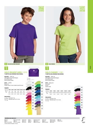 157
g
g
102
309
137
136
140
145
280
225
712
BSOL’S REGENT KIDS 11970 BSOL’S CHERRY 11981
102
300
309
141
136
140
145
400
301
302
280
272
318
241
244
225
220
712
269
115
T-SHIRT DE GOLA REDONDA PARA CRIANÇA
QUALIDADE — JERSEY 150
100% Algodão semi-penteado Ringspun
Fita de reforço na gola
Gola em elastano canelado
ESTILO — CLÁSSICA
Manga curta
Cortada e cosida (2-4 anos) e tubular (a partir de 6 anos)
TAMANHOS
A/B
2 ANOS 4 ANOS 6 ANOS 8 ANOS 10 ANOS12 ANOS
86/
94 cm
96/
104 cm
106/
116 cm
118/
128 cm
130/
140 cm
142/
152 cm
41/31 44/34 47/37 50/40 54/43 58/46
EMBALAMENTO
10 100
peso/caixa:9, 7 kg
dimensões/caixa: 42 x 27 x 34 cm
T-SHIRT DE GOLA REDONDA PARA MENINA
QUALIDADE — JERSEY 150
100% Algodão semi-penteado Ringspun
Fita de reforço na gola
Gola em elastano canelado
ESTILO — Manga curta
Corte cintado
Gola fina
Cortada e cosida
TAMANHOS
A/B
2 ANOS 4 ANOS 6 ANOS 8 ANOS 10 ANOS 12 ANOS
86/94c m 96/104c m 106/116 cm 118/128 cm 130/140 cm 142/152 cm
38/30 41/32 44/34 47/36 50/38 53/40
EMBALAMENTO
10 100
peso/caixa: 9,7 kg
dimensões/caixa: 37 x 25 x 34 cm
CRIANÇAS
102 Branco
115A reia
136 Cor-de-rosa orquídea
137 Cor-de-rosa média
140Fushia
141 Cor-de-rosa pálida
145Vermelho
220 Azul céu
225 Azul atol
241Re al
244D enim
269Tropa
272Verde dos prados
280Verdemaç ã
300 Branco matizado(1)
301A marelo
302Li mão
309 Preto profundo
318 Azul marinho
319 Azul profundo
398C hocolate
400L aranja
712 Roxo escuro
(1)Brancomatizado:98%algodão/2%viscose
REFERÊNCIAS DAS CORES SOL’S
GOLA EM ELASTANO CANELADO GOLAF EMININA
20CORES
 