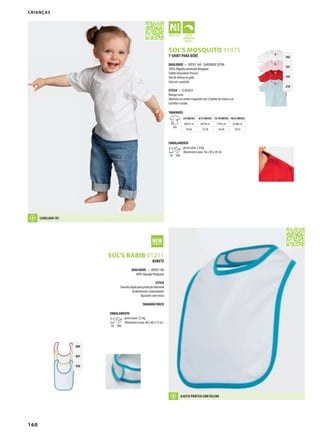 160
RESOL’S MOSQUITO 11975
GSOL’S BABIB 01211
102
141
145
210
899
897
930
T-SHIRT PARA BÉBÉ
QUALIDADE — JERSEY 160 - SUAVIDADE EXTRA
100% Algodão penteado Ringspun
Softek Innovation Process®
Fita de reforço na gola
Gola em canelado
ESTILO — CLÁSSICA
Manga curta
Abertura no ombro esquerdo com 2 botões de mola à cor
Cortada e cosida
TAMANHOS
A/B
3/6 MESES 6/12 MESES 12/18 MESES 18/23 MESES
60/67c m 68/74c m 75/81c m 82/86c m
30/26 33/28 36/30 39/32
EMBALAMENTO
10 100
peso/caixa: 5,9 kg
dimensões/caixa: 36 x 38 x 20 cm
BABETE
QUALIDADE — JERSEY 180
100% Algogão Ringspun
ESTILO
Camada dupla para proteção adicional
Acabamentos contrastantes
Ajustável com velcro
TAMANHO ÚNICO
EMBALAMENTO
10 100
peso/caixa: 3,5 kg
dimensões/caixa: 60 x 40 x 15 cm
CRIANÇAS
CANELADO 1X1
AJUSTE PRÁTICO COM VELCRO
 