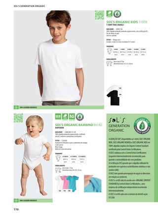 170
105
309
PSOL’S ORGANIC KIDS 11978
102 136 320
GPRSOL’S ORGANIC BAMBINO 01192
SOL’S GENERATION ORGANIC
T-SHIRT PARA CRIANÇA
QUALIDADE — JERSEY 160
100% Algodão penteado produzido organicamente, com certificação OCS
Fita de reforço na gola
Gola em canelado
ESTILO — Manga curta
Cortada e cosida (4-6 anos) ou tubular (8-12 anos)
TAMANHOS
A/B
4 ANOS 6 ANOS 8 ANOS 10 ANOS 12 ANOS
96/104c m 106/116 cm 118/128c m 130/140 cm 142/152 cm
46/34 49/37 52/40 56/43 60/46
EMBALAMENTO
10 50
peso/caixa: 6,5 kg
dimensões/caixa: 42 x 27 x 20 cm
AGERAÇÃOSOL’Sdisponibilizaast-shirtsSOL’SORGANIC
MEN,SOL’SORGANICWOMENeSOL’SORGANICKIDSem
100%algodãoorgânicodoOrganicContentStandard
certificadopelaControlUnionCertifications.
ASOL’ScoloboracomaControlUnionCertifications
(organisminternacionalmentereconhecido)para
garantirarastreabilidadedosseusprodutos.
ACertificaçãoOCSgarantequeoalgodãoutilizadofoi
produzidosemquímicosoufertilizantessintéticosenão
contémGMO.
ASOL’Stemgrandepreocupaçãodeseguirasdirectrizes
emrelaçãoaoambiente.
ASOL’Sécertificadadeacordocom«ORGANICCONTENT
STANDARDbyControlUnionCertifications»,uma
empresadecertificaçãoindependentereconhecida
internacionalmente.
ASOL’Sécertificadacomonúmerodeidentificação
815208.
100% ALGODÃO ORGÂNICO
GENERATION
ORGANIC
100% ALGODÃO ORGÂNICO
BABYGROW
QUALIDADE — CANELADO 1X1 220
100% Algodão produzido organicamente, certificado
pelo OCS conforme Control Union Certifications
ESTILO — CLÁSSICO
Acabamento reforçado na gola, acabamento das mangas
e entre pernas
Meia-manga
Botões de mola entre pernas
TAMANHOS
A/B
3/6 MESES 6/12 MESES 12/18 MESES
60/67c m 68/74c m 75/81c m
39/21 42/23 45/25
EMBALAMENTO
10 100
peso/caixa: 7,5 kg
dimensões/caixa: 60 x 40 x 20 cm
 