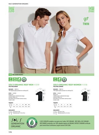 172
ADPSOL’S ORGANIC REEF MEN 11319
APSOL’S ORGANIC REEF WOMEN 11318
=TWINT
105 T
312 T
=TWINT
105 T
312 T
PÓLO PARA HOMEM
QUALIDADE — PIQUÉ 210
100% Algodão orgânico penteado com certificação OCS
ESTILO — CLÁSSICO
Manga curta
Canelado na gola e acabamento das mangas
Carcela de 3 botões à cor
Parte inferior com corte direito e aberturas laterais
Cortado e cosido
TAMANHOS
A/B
S M L XL XXL 3XL
70/50 72/53 74/56 76/59 78/62 80/65
EMBALAMENTO
5 50
peso/caixa:14, 6 kg
dimensões/caixa: 57 x 38 x 30 cm
PÓLO PARA SENHORA
QUALIDADE — PIQUÉ 210
100% Algodão orgânico penteado com certificação OCS
ESTILO — CLÁSSICO
Manga curta
Canelado na gola e acabamento das mangas
Carcela de 4 botões à cor
Parte inferior com corte direito e aberturas laterais
Cortado e cosido
TAMANHOS
A/B
S M L XL XXL
61/42 63/45 65/48 67/51 69/54
EMBALAMENTO
5 50
peso/caixa: 9,3 kg
dimensões/caixa: 46 x 33 x 30 cm
100% ALGODÃO ORGÂNICO
GENERATION
ORGANIC
A SOL’S GERAÇÃO completa a sua gama com 2 pólos: SOL’S ORGANIC - REEF MEN e SOL’S ORGANIC -
REEFWOMEN, produzidos com 100% algodão orgânico do ORGANIC CONTENT STANDARD certificado
pela Control Union Certifications (registo número CU815208).
SOL’S GENERATION ORGANIC
 
