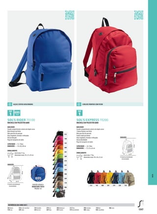 197
BCSOL’S RIDER 70100 BSOL’S EXPRESS 70200
g
312
140
145
400
301
280
319
241
220
398
269
118
986
312 145 400 301 319 220 118
DIMENSÕES
áread e personalização
(recomendada)
14cm 28 cm
40cm
DIMENSÕES
áread ep ersonalização
(recomendada)
17cm
33 cm
43cm
MOCHILA EM POLIÉSTER 600D
QUALIDADE
Grande compartimento central com duplo cursor
Bolso frontal com fecho
Ilhós para fios de auricular
Alças reguláveis, forradas e reforçadas
Dorsal reforçado
Pega de transporte em nylon
CAPACIDADE —15, 7 litros
DIMENSÕES — 14 x 28 x 40 cm
EMBALAMENTO
10 30
peso/caixa:11 kg
dimensões/caixa: 45 x 31 x 45 cm
MOCHILA EM POLIÉSTER 600D
QUALIDADE
Grande compartimento central com duplo cursor
3 bolsos frontais com fecho
Ilhós para fios de auricular
Fundo cosido por dentro
Alças reguláveis, forradas e reforçadas
Dorsal almofadado
Pega de transporte em nylon
CAPACIDADE — 24,1 litros
DIMENSÕES — 17 x 33 x 43 cm
EMBALAMENTO
5 30
peso/caixa: 17 kg
dimensões/caixa: 49 x 36 x 52 cm
SACOS
VERSÃO CRIANÇA:
RIDER KIDS 70101
PÁGINA 167
ALÇAS E COSTAS ACOLCHOADAS 3 BOLSOS FRONTAIS COM FECHO
102 Branco
118D una
138 Cor-de-rosa flash
140Fushia
145Vermelho
220 Azul céu
241Re al
269Tropa
280Verdemaç ã
301A marelo
312 Preto
319 Azul profundo
398C hocolate
400L aranja
720 Roxo
926Camouflado
986Camo
REFERÊNCIAS DAS CORES SOL’S
 
