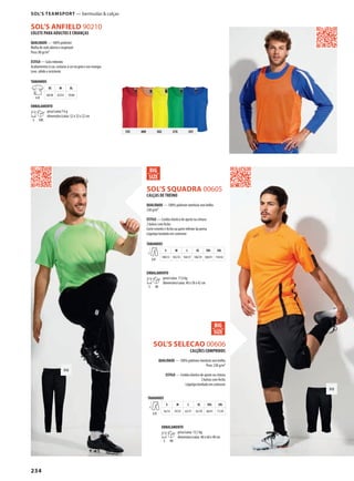 234
312
SOL’S ANFIELD 90210
312
DSOL’S SQUADRA 00605
DSOL’S SELECAO 00606
145 400 302 276 241
CALÇAS DE TREINO
QUALIDADE — 100% poliéster interlock sem brilho
230 g/m²
ESTILO — Cordão elástico de ajuste na cintura
2 bolsos com fecho
Corte estreito e fecho na parte inferior da perna
Lógotipo bordado em contraste
TAMANHOS
A/B
S M L XL XXL 3XL
100/33 102/35 104/37 106/39 108/41 110/43
EMBALAMENTO
5 40
peso/caixa: 17,6 kg
dimensões/caixa: 40 x 58 x 42 cm
CALÇÕES COMPRIDOS
QUALIDADE — 100% poliéster interlock sem brilho
Peso: 230 g/m²
ESTILO — Cordão elástico de ajuste na cintura
2 bolsos com fecho
Lógotipo bordado em contraste
COLETE PARA ADULTOS E CRIANÇAS
QUALIDADE — 100% poliéster
Malha de rede aberta e respirável
Peso: 80 gr/m²
ESTILO — Gola redonda
Acabamentos à cor, costuras à cor na gola e nas mangas
Leve, sólido e resistente
TAMANHOS
A/B
XS M XL
60/48 65/54 70/60
EMBALAMENTO
5 100
peso/caixa:7 kg
dimensões/caixa: 52 x 32 x 22 cm
TAMANHOS
A/B
S M L XL XXL 3XL
56/33 59/35 62/37 65/39 68/41 71/43
EMBALAMENTO
5 40
peso/caixa: 13,1 kg
dimensões/caixa: 40 x 60 x 40 cm
SOL’S TEAMSPORT — bermudas & calças
 