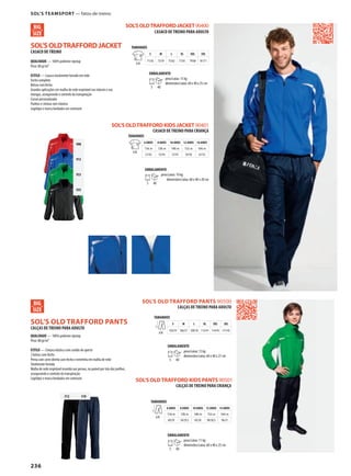 236
DSOL’SOLDTRAFFORDJACKET
SOL’SOLDTRAFFORDJACKET90400
908
913
933
935
SOL’S OLDTRAFFORD KIDS PANTS 90501
312 318
DSOL’S OLD TRAFFORD PANTS
SOL’S OLD TRAFFORD PANTS 90500
SOL’SOLDTRAFFORDKIDSJACKET90401
CASACO DE TREINO
QUALIDADE — 100% poliéster ripstop
Peso: 80 gr/m²
ESTILO — Casaco totalmente forrado em rede
Fecho completo
Bolsos com fecho
Grandes aplicações em malha de rede respirável nas laterais e nas
mangas, assegurando o controlo da transpiração
Cursor personalizado
Punhos e cintura com elástico
Logótipo e marca bordados em contraste
CASACO DE TREINO PARA ADULTO
TAMANHOS
A/B
S M L XL XXL 3XL
71/56 73/59 75/62 77/65 79/68 81/71
EMBALAMENTO
5 40
peso/caixa: 15 kg
dimensões/caixa: 60 x 40 x 25 cm
CASACO DE TREINO PARA CRIANÇA
TAMANHOS
A/B
6 ANOS 8 ANOS 10 ANOS 12 ANOS 14 ANOS
116c m 128c m 140c m 152c m 164c m
51/42 55/45 57/47 59/50 61/52
EMBALAMENTO
5 40
peso/caixa: 10 kg
dimensões/caixa: 60 x 40 x 20 cm
CALÇAS DE TREINO PARA ADULTO
QUALIDADE — 100% poliéster ripstop
Peso: 80 gr/m²
ESTILO — Cintura elástica com cordão de aperto
2 bolsos com fecho
Perna com corte direito com fecho e entretela em malha de rede
Totalmente forrada
Malha de rede respirável inserida nas pernas, no painel por trás dos joelhos,
assegurando o controlo da transpiração
Logótipo e marca bordados em contraste
CALÇAS DE TREINO PARA ADULTO
TAMANHOS
A/B
S M L XL XXL 3XL
103/35 106/37 109/39 112/41 114/43 117/45
EMBALAMENTO
5 40
peso/caixa: 15 kg
dimensões/caixa: 60 x 40 x 27 cm
CALÇAS DE TREINO PARA CRIANÇA
TAMANHOS
A/B
6 ANOS 8 ANOS 10 ANOS 12 ANOS 14 ANOS
116c m 128c m 140c m 152c m 164c m
69/29 76/29,5 83/30 90/30,5 96/31
EMBALAMENTO
5 40
peso/caixa: 11 kg
dimensões/caixa: 60 x 40 x 25 cm
SOL’S TEAMSPORT — fatos-de-treino
 