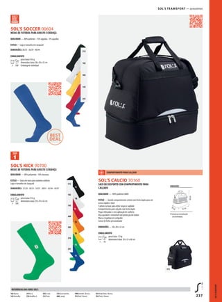 237
312
102
302
145
241
312
102
145
400
302
276
241
312
BSOL’S KICK 90700
SOL’S CALCIO 70160
VSOL’S SOCCER 00604
SOL’S TEAMSPORT — acessórios
MEIAS DE FUTEBOL PARA ADULTO E CRIANÇA
QUALIDADE — 90% poliamida - 10% elastano
ESTILO — Solas em turco para máximo conforto
Logo e tamanho em Jacquard
DIMENSÕES: 27/29 - 30/33 - 34/37 - 38/41 - 42/44 - 45/47
EMBALAMENTO
5 100
peso/caixa:13 kg
dimensões/caixa: 59 x 39 x 42 cm
SACO DE DESPORTO COM COMPARTIMENTO PARA
CALÇADO
QUALIDADE — 100% poliéster 600D
ESTILO — Grande compartimento central com fecho duplo para um
acesso rápido e total
5 pitons na base para evitar rasgos e sujidade
Compartimento para calçado com fecho duplo
Pegas reforçadas e com aplicação de conforto
Alça ajustável e removível com protecção de ombro
Marca e logótipo em serigrafia
Cursor de fecho personalizado
DIMENSÕES — 30 x 40 x 52 cm
EMBALAMENTO
1 10
peso/caixa: 15 kg
dimensões/caixa: 56 x 33 x 60 cm
MEIAS DE FUTEBOL PARA ADULTO E CRIANÇA
QUALIDADE — 80% poliéster - 15% algodão - 5% spandex
ESTILO — Logo e tamanho em Jacquard
DIMENSÕES: 30/35 - 36/39 - 40/44
EMBALAMENTO
5 100
peso/caixa:14 kg
dimensões/caixa: 58 x 58 x 35 cm
Embalagem individual
SOL'STEAMSPORT
102 Branco
145Vermelho
241Re al
276Verdeflas h
302Li mão
312 Preto
318 Azul marinho
400L aranja
908Vermelh / Branco
913 Real / Branco
933Verde flash / Branco
935 Preto / Branco
REFERÊNCIAS DAS CORES SOL’S
DIMENSÕES
áread ep ersonalização
(recomendada)
30cm 52 cm
40cm
COMPARTIMENTO PARA CALÇADO
 