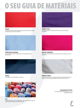 239
FIO
Os produtos SOL’S são feitos com fios de qualidade superior – fios de 24, 26, 28, 30 e 40, de acordo com o
peso do tecido. Quanto mais grosso é o fio, mais pesado é o tecido.
POPELINA ELASTANO
Popelina de algodão com elastano adicionado. O fio torna-se assim flexível, proporcionando
um maior conforto.
MALHA CARDADA
Malha cardada, confeccionada com poliéster e algodão. A parte interior é escovada para se tornar mais
quente e suave.
SARJA
Sarja de algodão ou de mistura de algodão com micro canelado.
FRENCH TERRY
A felpa tem um lado liso e o outro com laços grandes. Quando entram em contacto com a pele, os laços
proporcionam uma melhor absorção da humidade e aumentam o conforto do uso das roupas.
TOLERANCIA TEXTIL
As normas europeias para a tolerância textil são de + ou - 5%
para gramagem e tamanho.
PIQUÉ
Um tecido muito confortável, utilizado principalmente para pólos. O Piqué da SOL’S tem uma superfície
particularmente lisa para todos os tipos de impressão.
JERSEY SLUB
100% algodão jersey slub é um tecido de aspecto moderno com a sua consistência irregular,
suave e elegante.
OSEUGUIADEMATERIAIS
 
