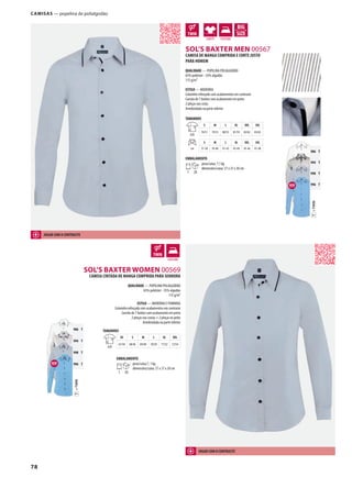 78
ATMDSOL’S BAXTER MEN 00567
AMSOL’S BAXTER WOMEN 00569
g
=TWINT
906 T
994 T
998 T
996 T
=TWINT
906 T
994 T
998 T
996 T
g
CAMISAS — popelina de polialgodão
CAMISA DE MANGA COMPRIDA E CORTE JUSTO
PARA HOMEM
QUALIDADE — POPELINA POLIALGODÃO
65% poliéster - 35% algodão
115 g/m²
ESTILO — MODERNA
Colarinho reforçado com acabamentos em contraste
Carcela de 7 botões com acabamento em preto
2 pinças nas costa
Arredondada na parte inferior
TAMANHOS
A/B
S M L XL XXL 3XL
78/51 79/53 80/55 81/59 82/62 83/65
cm
S M L XL XXL 3XL
37-38 39-40 41-42 43-44 45-46 47-48
EMBALAMENTO
1 20
peso/caixa: 7,1 kg
dimensões/caixa: 57 x 37 x 30 cm
CAMISA CINTADA DE MANGA COMPRIDA PARA SENHORA
QUALIDADE — POPELINA POLIALGODÃO
65% poliéster - 35% algodão
115 g/m²
ESTILO — MODERNA E FEMININA
Colarinho reforçado com acabamentos em contraste
Carcela de 7 botões com acabamento em preto
2 pinças nas costas + 2 pinças no peito
Arredondada na parte inferior
TAMANHOS
A/B
XS S M L XL XXL
67/44 68/46 69/48 70/50 71/52 72/54
EMBALAMENTO
1 20
peso/caixa:7, 1 kg
dimensões/caixa: 57 x 37 x 30 cm
JOGAR COM O CONTRASTE
JOGAR COM O CONTRASTE
 